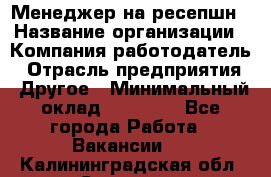 Менеджер на ресепшн › Название организации ­ Компания-работодатель › Отрасль предприятия ­ Другое › Минимальный оклад ­ 18 000 - Все города Работа » Вакансии   . Калининградская обл.,Советск г.